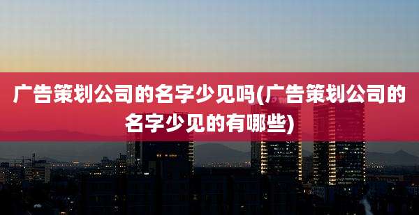 广告策划公司的名字少见吗(广告策划公司的名字少见的有哪些)