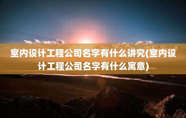 室内设计工程公司名字有什么讲究(室内设计工程公司名字有什么寓意)