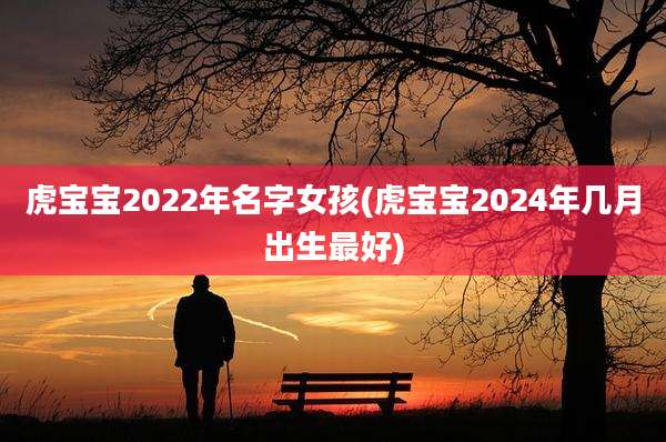 虎宝宝2022年名字女孩(虎宝宝2024年几月出生最好)