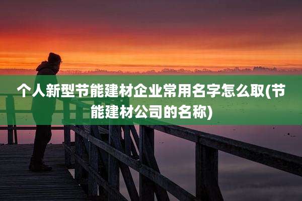 个人新型节能建材企业常用名字怎么取(节能建材公司的名称)