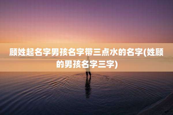 顾姓起名字男孩名字带三点水的名字(姓顾的男孩名字三字)