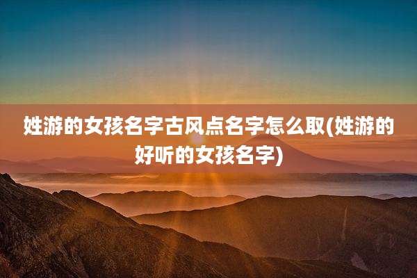 姓游的女孩名字古风点名字怎么取(姓游的好听的女孩名字)