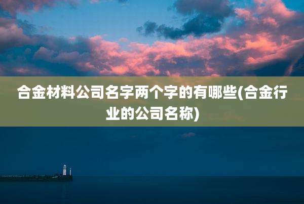 合金材料公司名字两个字的有哪些(合金行业的公司名称)