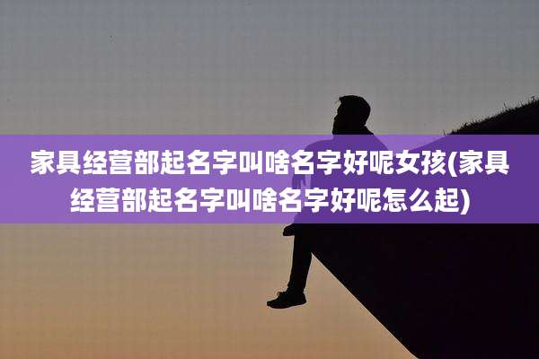 家具经营部起名字叫啥名字好呢女孩(家具经营部起名字叫啥名字好呢怎么起)