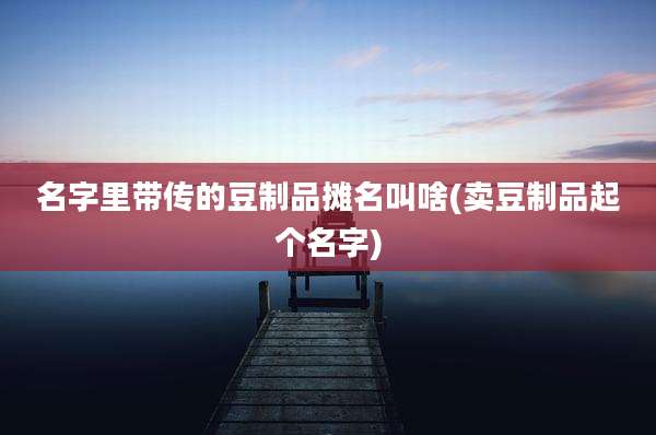 名字里带传的豆制品摊名叫啥(卖豆制品起个名字)