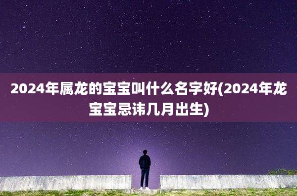2024年属龙的宝宝叫什么名字好(2024年龙宝宝忌讳几月出生)