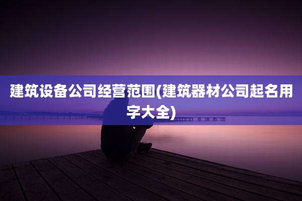 建筑设备公司经营范围(建筑器材公司起名用字大全)