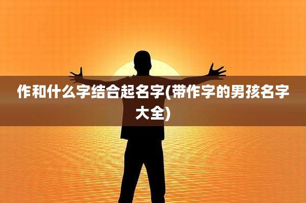 作和什么字结合起名字(带作字的男孩名字大全)
