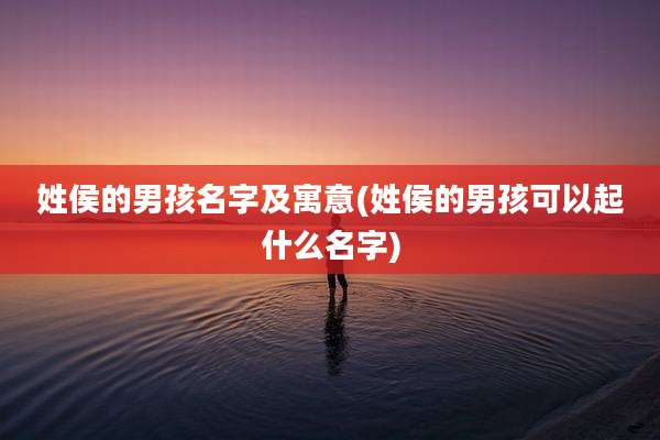 姓侯的男孩名字及寓意(姓侯的男孩可以起什么名字)