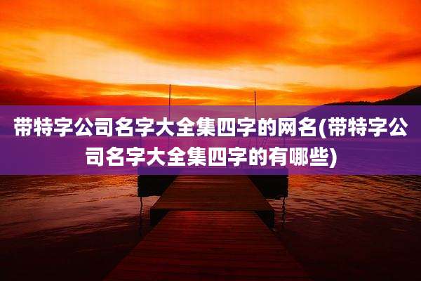 带特字公司名字大全集四字的网名(带特字公司名字大全集四字的有哪些)