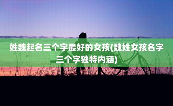 姓魏起名三个字最好的女孩(魏姓女孩名字三个字独特内涵)