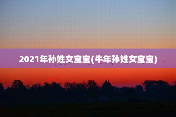 2021年孙姓女宝宝(牛年孙姓女宝宝)