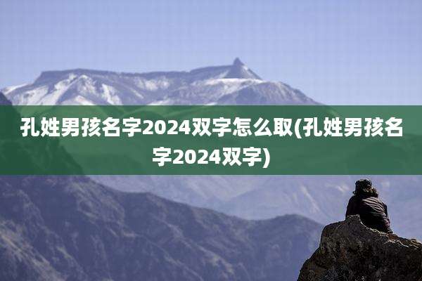 孔姓男孩名字2024双字怎么取(孔姓男孩名字2024双字)