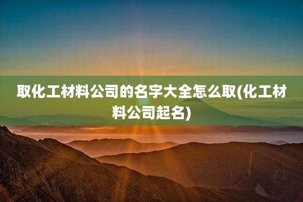 取化工材料公司的名字大全怎么取(化工材料公司起名)