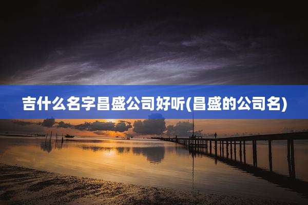吉什么名字昌盛公司好听(昌盛的公司名)