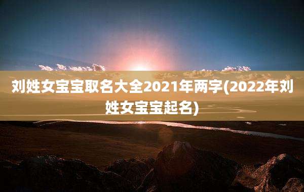 刘姓女宝宝取名大全2021年两字(2022年刘姓女宝宝起名)