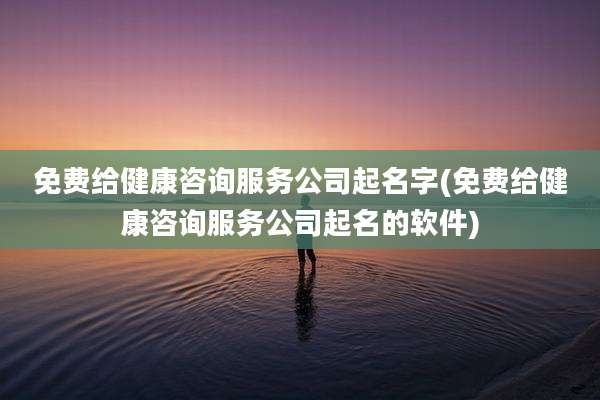 免费给健康咨询服务公司起名字(免费给健康咨询服务公司起名的软件)