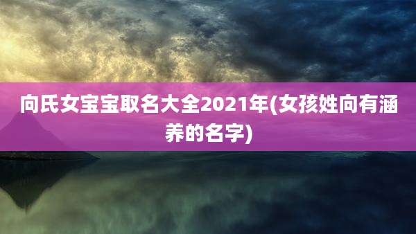 向氏女宝宝取名大全2021年(女孩姓向有涵养的名字)