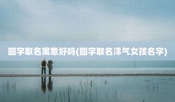 圆字取名寓意好吗(圆字取名洋气女孩名字)