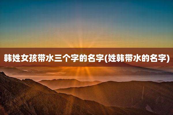 韩姓女孩带水三个字的名字(姓韩带水的名字)