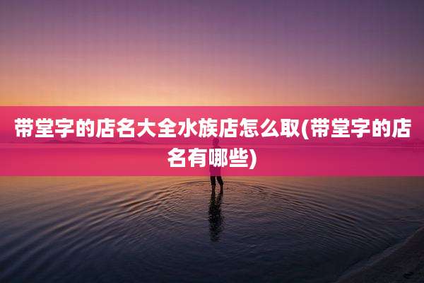 带堂字的店名大全水族店怎么取(带堂字的店名有哪些)