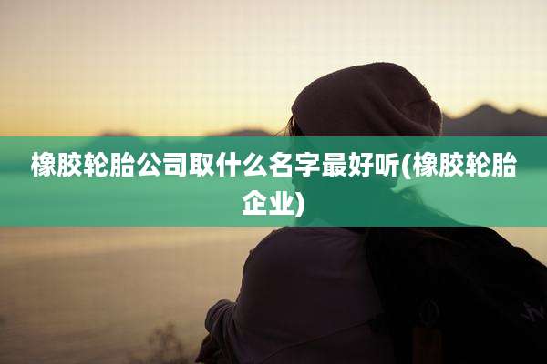 橡胶轮胎公司取什么名字最好听(橡胶轮胎企业)