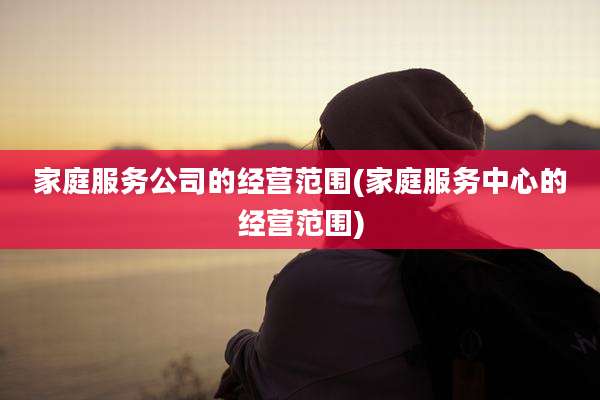 家庭服务公司的经营范围(家庭服务中心的经营范围)