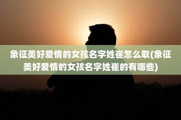 象征美好爱情的女孩名字姓崔怎么取(象征美好爱情的女孩名字姓崔的有哪些)