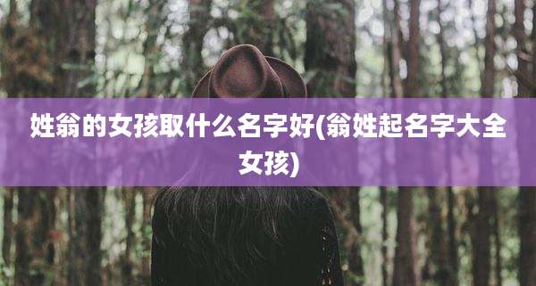姓翁的女孩取什么名字好(翁姓起名字大全女孩)