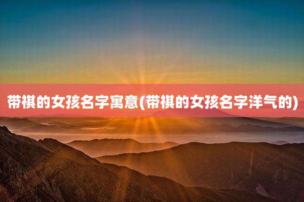 带祺的女孩名字寓意(带祺的女孩名字洋气的)