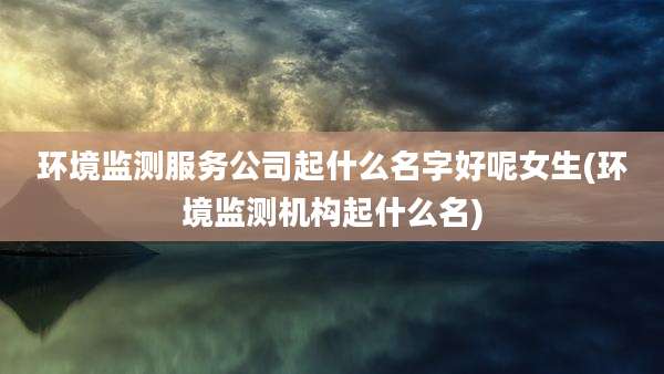 环境监测服务公司起什么名字好呢女生(环境监测机构起什么名)