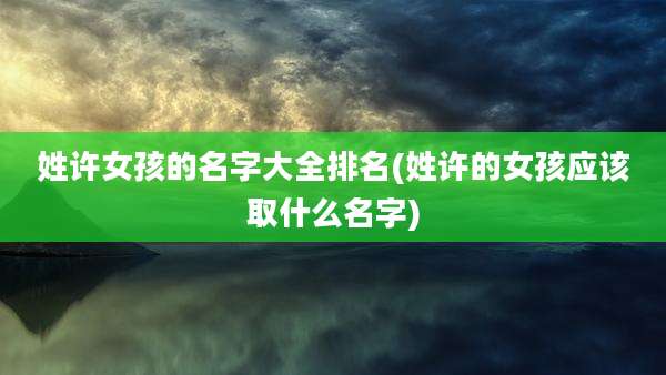姓许女孩的名字大全排名(姓许的女孩应该取什么名字)