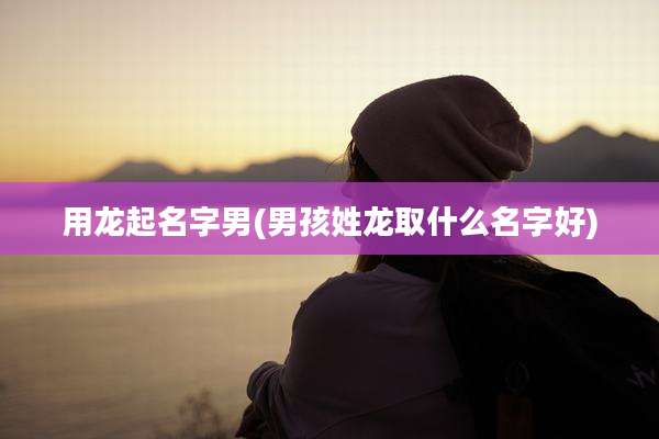 用龙起名字男(男孩姓龙取什么名字好)