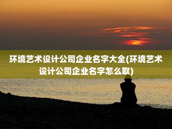 环境艺术设计公司企业名字大全(环境艺术设计公司企业名字怎么取)