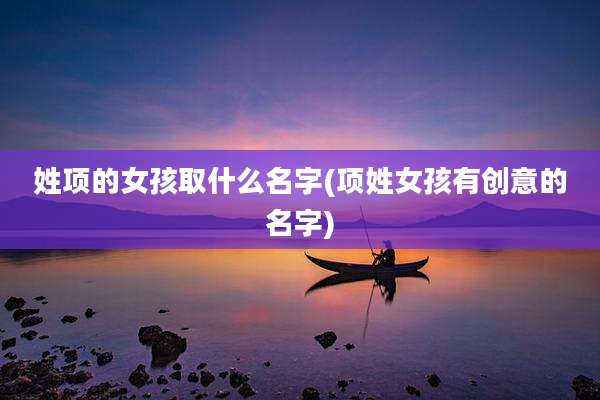 姓项的女孩取什么名字(项姓女孩有创意的名字)