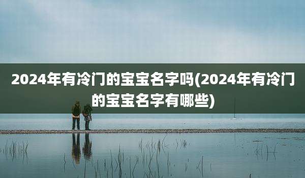 2024年有冷门的宝宝名字吗(2024年有冷门的宝宝名字有哪些)