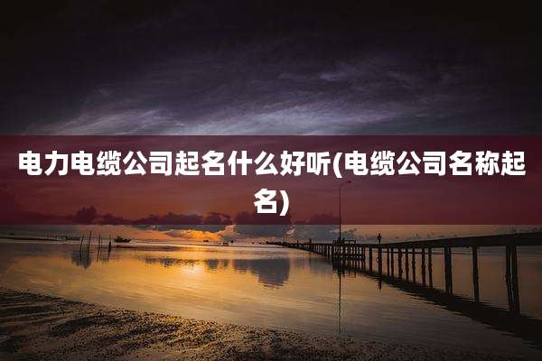 电力电缆公司起名什么好听(电缆公司名称起名)
