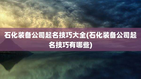 石化装备公司起名技巧大全(石化装备公司起名技巧有哪些)