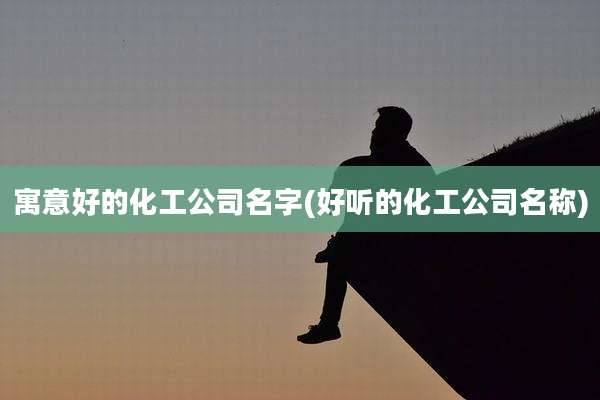 寓意好的化工公司名字(好听的化工公司名称)