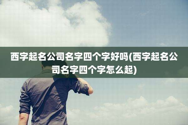 西字起名公司名字四个字好吗(西字起名公司名字四个字怎么起)