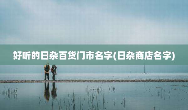 好听的日杂百货门市名字(日杂商店名字)