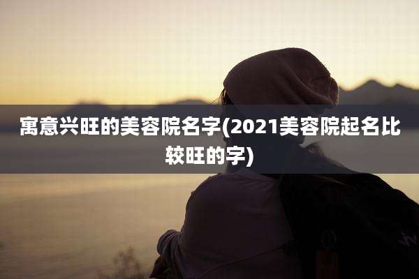 寓意兴旺的美容院名字(2021美容院起名比较旺的字)