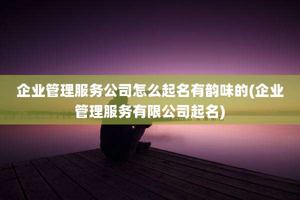 企业管理服务公司怎么起名有韵味的(企业管理服务有限公司起名)