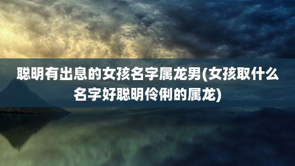 聪明有出息的女孩名字属龙男(女孩取什么名字好聪明伶俐的属龙)