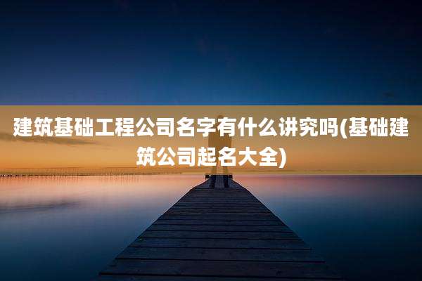建筑基础工程公司名字有什么讲究吗(基础建筑公司起名大全)