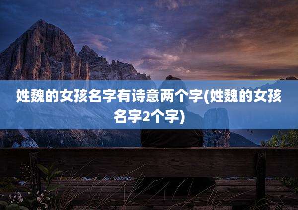 姓魏的女孩名字有诗意两个字(姓魏的女孩名字2个字)