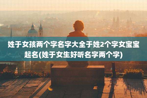 姓于女孩两个字名字大全于姓2个字女宝宝起名(姓于女生好听名字两个字)