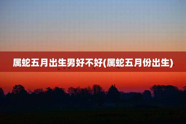 属蛇五月出生男好不好(属蛇五月份出生)