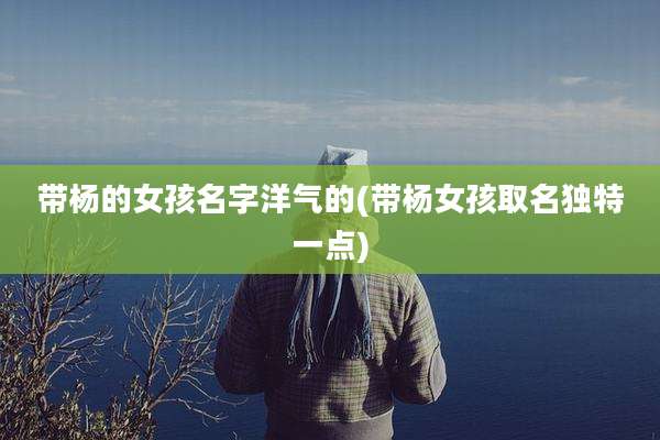 带杨的女孩名字洋气的(带杨女孩取名独特一点)