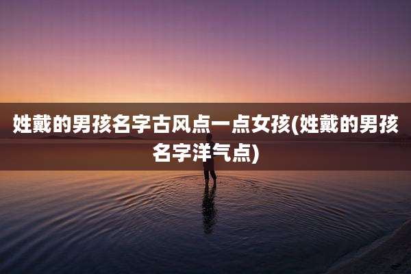 姓戴的男孩名字古风点一点女孩(姓戴的男孩名字洋气点)
